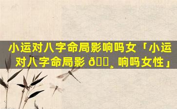 小运对八字命局影响吗女「小运对八字命局影 🕸 响吗女性」